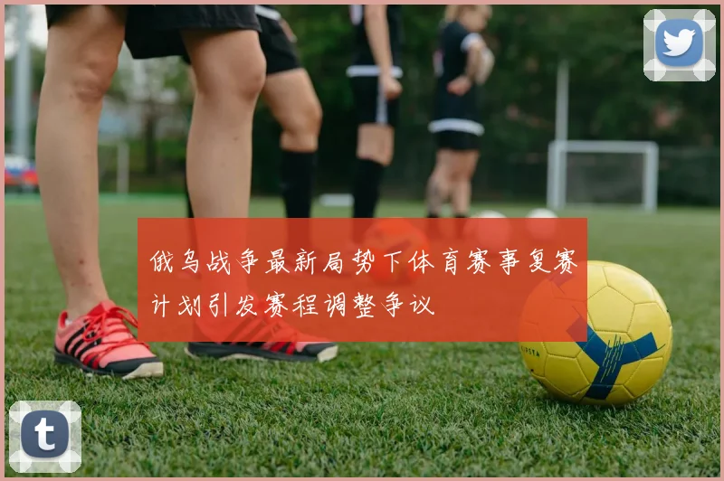 俄乌战争最新局势下体育赛事复赛计划引发赛程调整争议