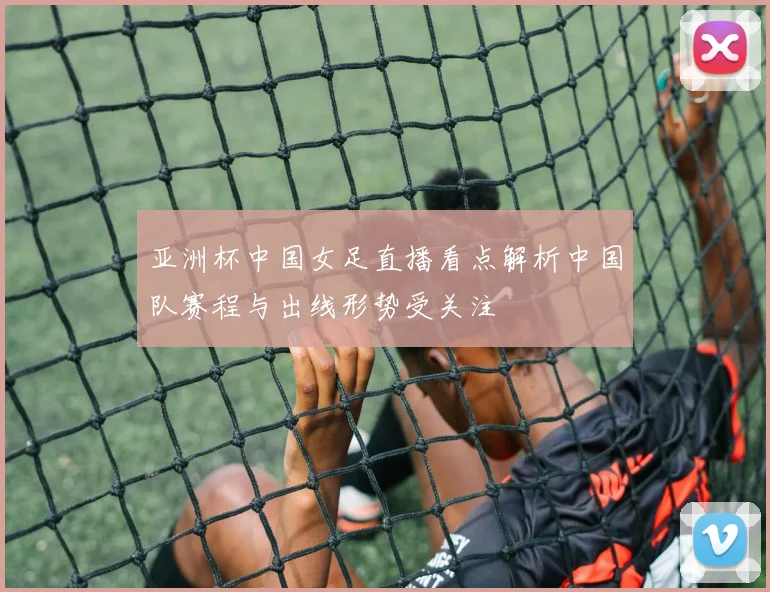 亚洲杯中国女足直播看点解析中国队赛程与出线形势受关注