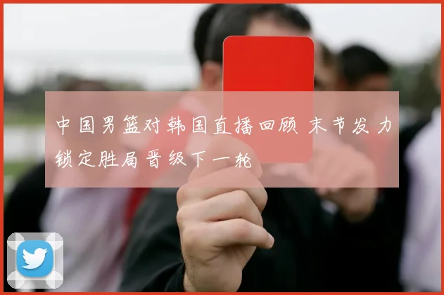 中国男篮对韩国直播回顾 末节发力锁定胜局晋级下一轮