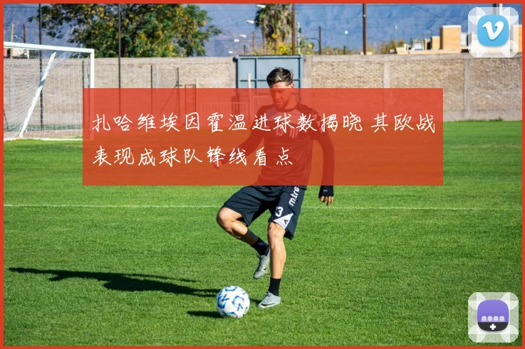 扎哈维埃因霍温进球数揭晓 其欧战表现成球队锋线看点