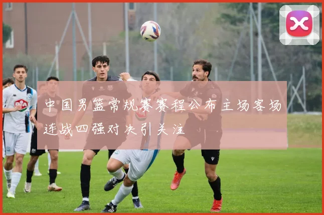 中国男篮常规赛赛程公布主场客场连战四强对决引关注