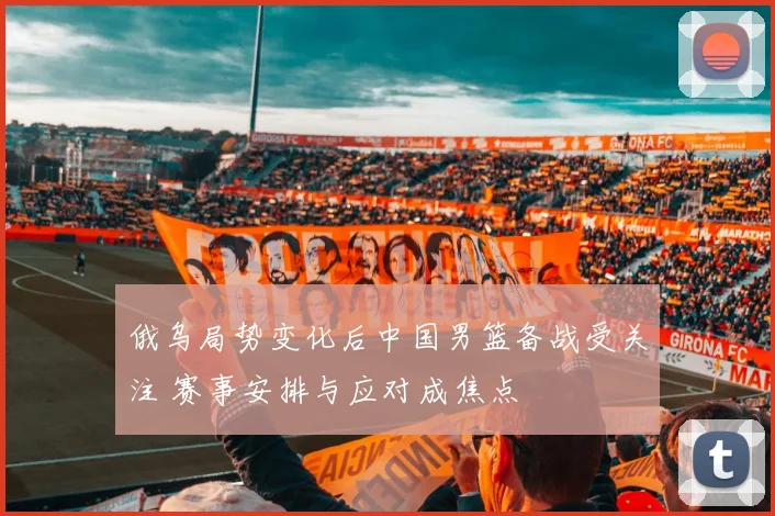 俄乌局势变化后中国男篮备战受关注 赛事安排与应对成焦点