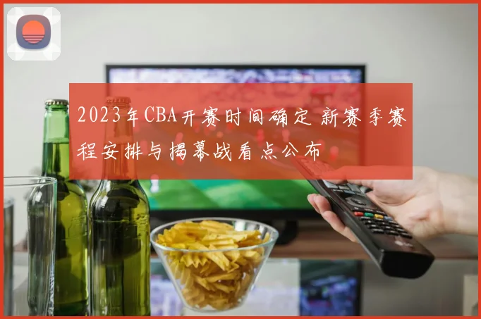 2023年CBA开赛时间确定 新赛季赛程安排与揭幕战看点公布