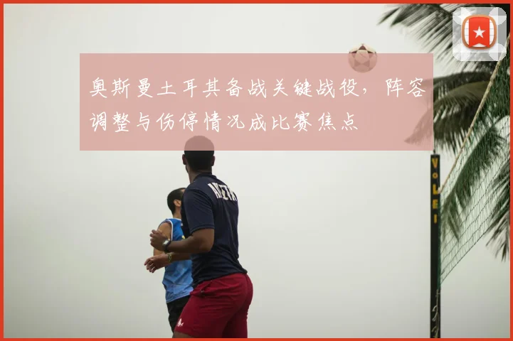 奥斯曼土耳其备战关键战役，阵容调整与伤停情况成比赛焦点
