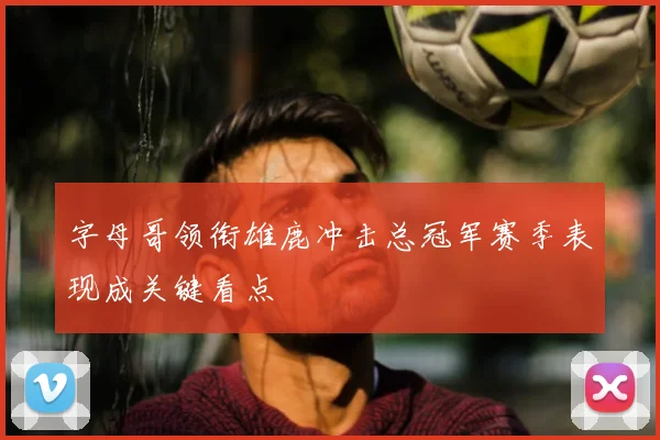 字母哥领衔雄鹿冲击总冠军赛季表现成关键看点