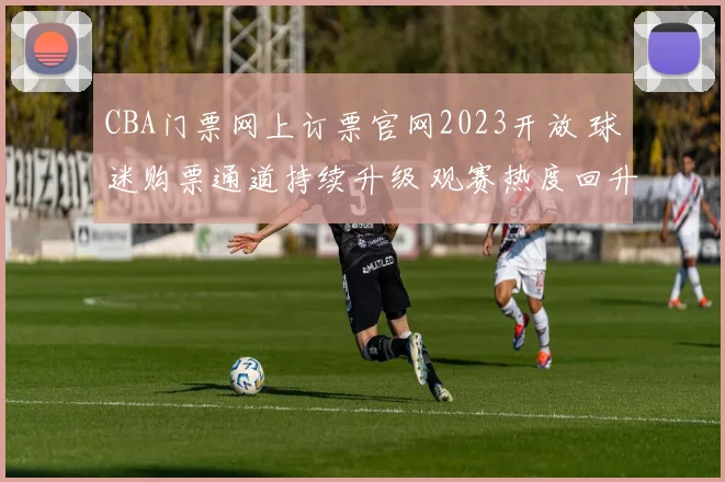 CBA门票网上订票官网2023开放 球迷购票通道持续升级 观赛热度回升