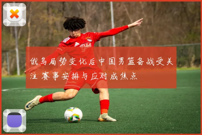 俄乌局势变化后中国男篮备战受关注 赛事安排与应对成焦点